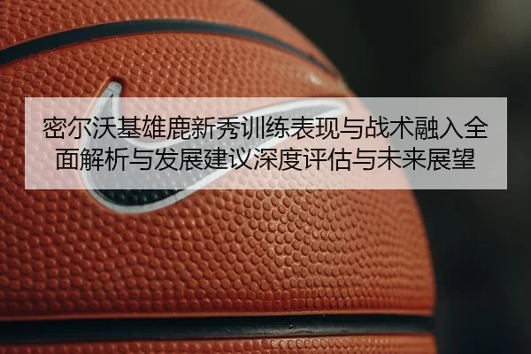 密尔沃基雄鹿新秀训练表现与战术融入全面解析与发展建议深度评估与未来展望