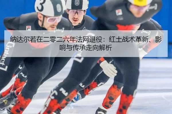 纳达尔若在二零二六年法网退役：红土战术革新、影响与传承走向解析
