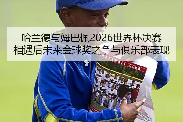 哈兰德与姆巴佩2026世界杯决赛相遇后未来金球奖之争与俱乐部表现